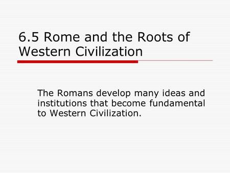 6.5 Rome and the Roots of Western Civilization The Romans develop many ideas and institutions that become fundamental to Western Civilization.