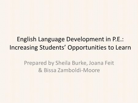 English Language Development in P.E.: Increasing Students’ Opportunities to Learn Prepared by Sheila Burke, Joana Feit & Bissa Zamboldi-Moore.