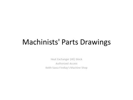 Machinists' Parts Drawings Heat Exchanger (HE) block Authorized Access Keith Sawa Findlay’s Machine Shop.