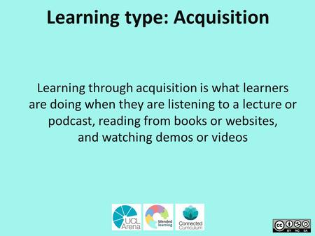 Learning type: Acquisition Learning through acquisition is what learners are doing when they are listening to a lecture or podcast, reading from books.