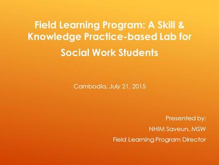 Field Learning Program: A Skill & Knowledge Practice-based Lab for Social Work Students Cambodia, July 21, 2015 Presented by: NHIM Saveun, MSW Field Learning.