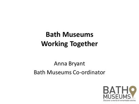 Bath Museums Working Together Anna Bryant Bath Museums Co-ordinator.