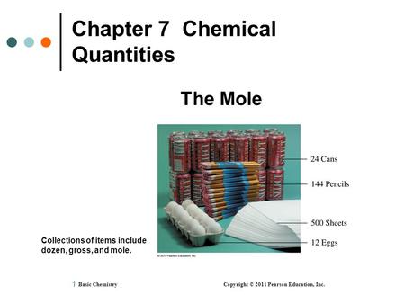 1 Chapter 7 Chemical Quantities The Mole Basic Chemistry Copyright © 2011 Pearson Education, Inc. Collections of items include dozen, gross, and mole.