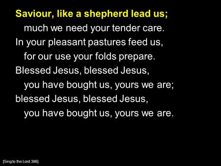 Saviour, like a shepherd lead us; much we need your tender care. In your pleasant pastures feed us, for our use your folds prepare. Blessed Jesus, blessed.