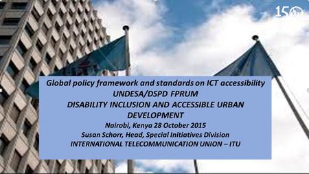 Global policy framework and standards on ICT accessibility UNDESA/DSPD FPRUM DISABILITY INCLUSION AND ACCESSIBLE URBAN DEVELOPMENT Nairobi, Kenya 28 October.