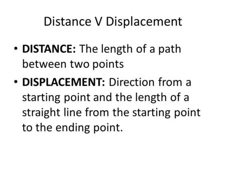 Distance V Displacement DISTANCE: The length of a path between two points DISPLACEMENT: Direction from a starting point and the length of a straight line.