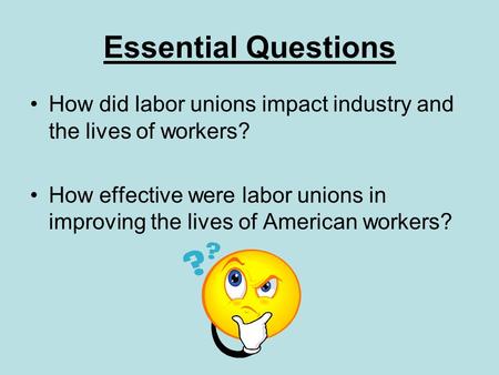 Essential Questions How did labor unions impact industry and the lives of workers? How effective were labor unions in improving the lives of American workers?