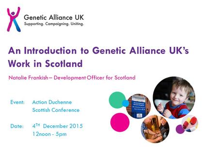 An Introduction to Genetic Alliance UK’s Work in Scotland Natalie Frankish – Development Officer for Scotland Event:Action Duchenne Scottish Conference.
