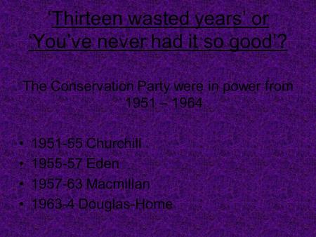 ‘Thirteen wasted years’ or ‘You’ve never had it so good’? The Conservation Party were in power from 1951 – 1964 1951-55 Churchill 1955-57 Eden 1957-63.