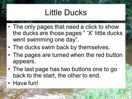 Little Ducks The only pages that need a click to show the ducks are those pages “ ’X’ little ducks went swimming one day”. The ducks swim back by themselves.