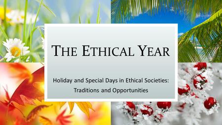 T HE E THICAL Y EAR Holiday and Special Days in Ethical Societies: Traditions and Opportunities.