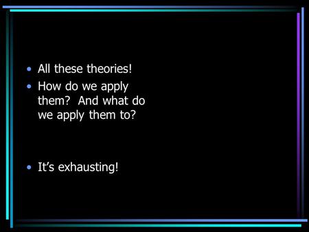All these theories! How do we apply them? And what do we apply them to? It’s exhausting!