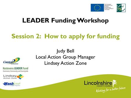 LEADER Funding Workshop Session 2: How to apply for funding Judy Bell Local Action Group Manager Lindsey Action Zone.