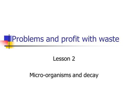 Problems and profit with waste Lesson 2 Micro-organisms and decay.