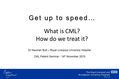 Dr Nauman Butt – Royal Liverpool University Hospital CML Patient Seminar - 14 th November 2015 What is CML? How do we treat it? Get up to speed…