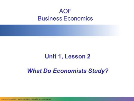 Unit 1, Lesson 2 What Do Economists Study? AOF Business Economics Copyright © 2008–2012 National Academy Foundation. All rights reserved.