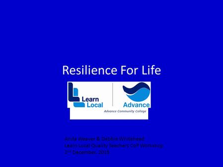 Resilience For Life Advance Community College Anita Weaver & Debbie Whitehead Learn Local Quality Teachers CoP Workshop 2 nd December, 2015.