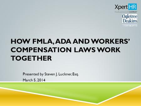 HOW FMLA, ADA AND WORKERS’ COMPENSATION LAWS WORK TOGETHER Presented by Steven J. Luckner, Esq. March 5, 2014.
