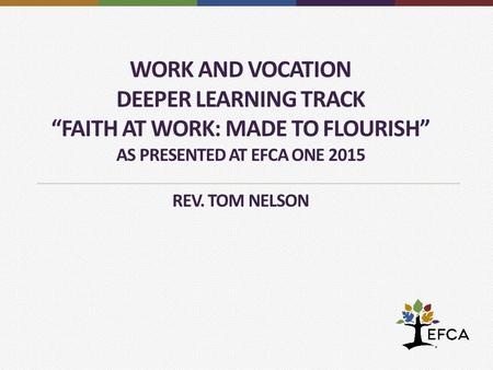WORK AND VOCATION DEEPER LEARNING TRACK “FAITH AT WORK: MADE TO FLOURISH” AS PRESENTED AT EFCA ONE 2015 REV. TOM NELSON.