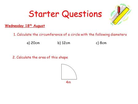 Starter Questions Wednesday 18 th August 1. Calculate the circumference of a circle with the following diameters a) 20cm b) 12cmc) 8cm 2. Calculate the.