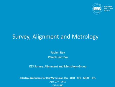 Survey, Alignment and Metrology Fabien Rey Pawel Garsztka ESS Survey, Alignment and Metrology Group Interface Workshops for ESS Warm-Linac: ISrc - LEBT.