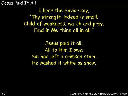 Jesus Paid It All 1-3 I hear the Savior say, “Thy strength indeed is small; Child of weakness, watch and pray, Find in Me thine all in all.” Jesus paid.