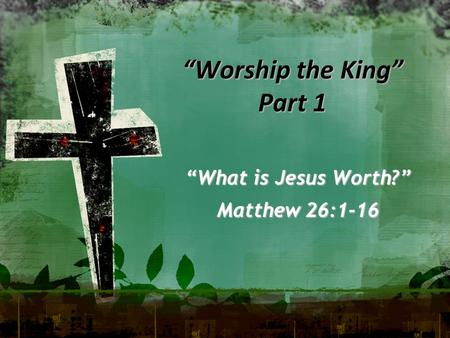 “Worship the King” Part 1 “What is Jesus Worth?” Matthew 26:1-16.