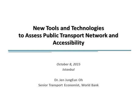 New Tools and Technologies to Assess Public Transport Network and Accessibility October 8, 2015 Istanbul Dr. Jen JungEun Oh Senior Transport Economist,
