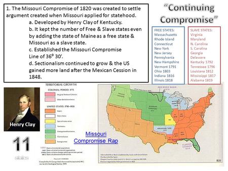 1. The Missouri Compromise of 1820 was created to settle argument created when Missouri applied for statehood. a. Developed by Henry Clay of Kentucky.