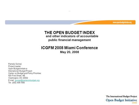 … THE OPEN BUDGET INDEX and other indicators of accountable public financial management ICGFM 2008 Miami Conference May 20, 2008 Pamela Gomez Project Leader.
