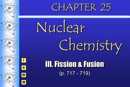 CHAPTER 25 Nuclear Chemistry III. Fission & Fusion (p. 717 - 719) III. Fission & Fusion (p. 717 - 719) I IV III II.