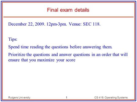 1 Rutgers UniversityCS 416: Operating Systems Final exam details December 22, 2009. 12pm-3pm. Venue: SEC 118. Tips: Spend time reading the questions before.