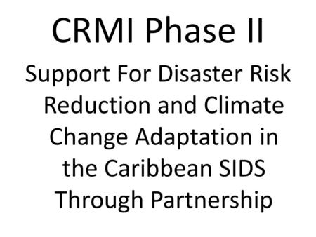 CRMI Phase II Support For Disaster Risk Reduction and Climate Change Adaptation in the Caribbean SIDS Through Partnership.