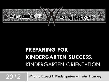 PREPARING FOR KINDERGARTEN SUCCESS: KINDERGARTEN ORIENTATION What to Expect in Kindergarten with Mrs. Hambey 2012.