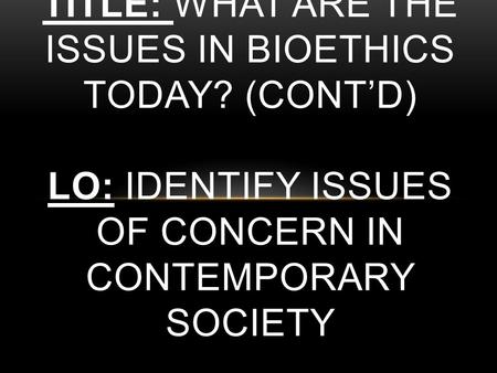 TITLE: WHAT ARE THE ISSUES IN BIOETHICS TODAY? (CONT’D) LO: IDENTIFY ISSUES OF CONCERN IN CONTEMPORARY SOCIETY.