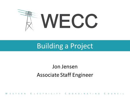 Building a Project Jon Jensen Associate Staff Engineer W ESTERN E LECTRICITY C OORDINATING C OUNCIL.