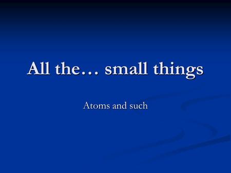 All the… small things Atoms and such.