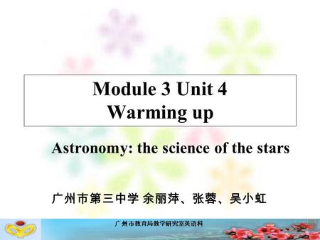 广州市教育局教学研究室英语科 Module 3 Unit 4 Warming up Astronomy: the science of the stars 广州市第三中学 余丽萍、张蓉、吴小虹.