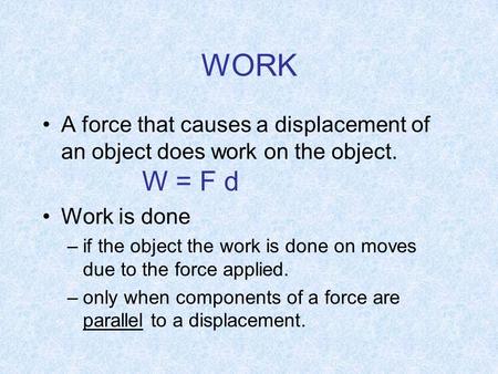 WORK A force that causes a displacement of an object does work on the object. W = F d Work is done –if the object the work is done on moves due to the.