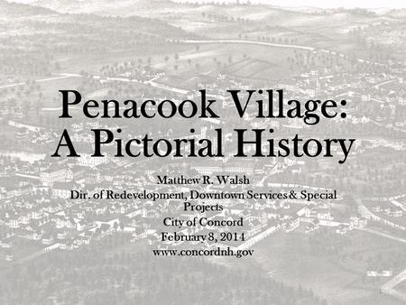Penacook Village: A Pictorial History Matthew R. Walsh Dir. of Redevelopment, Downtown Services & Special Projects City of Concord February 8, 2014 www.concordnh.gov.