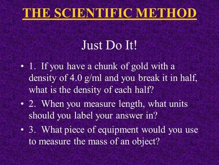 THE SCIENTIFIC METHOD Just Do It! 1. If you have a chunk of gold with a density of 4.0 g/ml and you break it in half, what is the density of each half?
