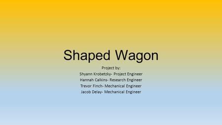 Shaped Wagon Project by: Shyann Krobetzky- Project Engineer Hannah Calkins- Research Engineer Trevor Finch- Mechanical Engineer Jacob Delay- Mechanical.