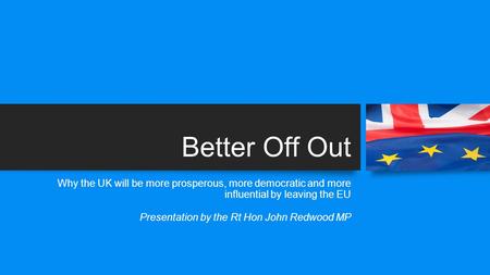 Better Off Out Why the UK will be more prosperous, more democratic and more influential by leaving the EU Presentation by the Rt Hon John Redwood MP.