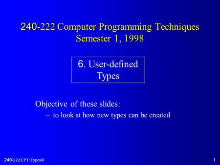 240-222 CPT: Types/61 240-222 Computer Programming Techniques Semester 1, 1998 Objective of these slides: –to look at how new types can be created 6. User-defined.