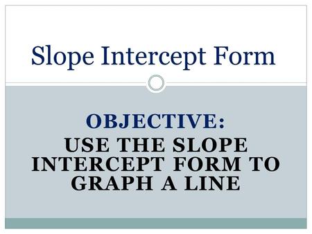 OBJECTIVE: USE THE SLOPE INTERCEPT FORM TO GRAPH A LINE Slope Intercept Form.