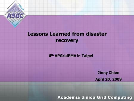 Lessons Learned from disaster recovery Jinny Chien April 20, 2009 6 th APGridPMA in Taipei.