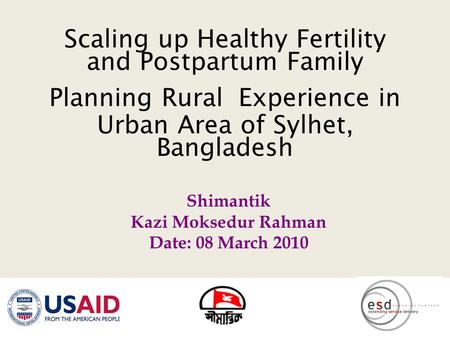Scaling up Healthy Fertility and Postpartum Family Planning Rural Experience in Urban Area of Sylhet, Bangladesh Shimantik Kazi Moksedur Rahman Date: 08.