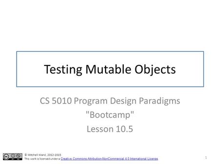 Testing Mutable Objects CS 5010 Program Design Paradigms Bootcamp Lesson 10.5 1 © Mitchell Wand, 2012-2015 This work is licensed under a Creative Commons.