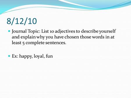 8/12/10 Journal Topic: List 10 adjectives to describe yourself and explain why you have chosen those words in at least 5 complete sentences. Ex: happy,