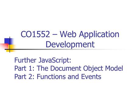 CO1552 – Web Application Development Further JavaScript: Part 1: The Document Object Model Part 2: Functions and Events.